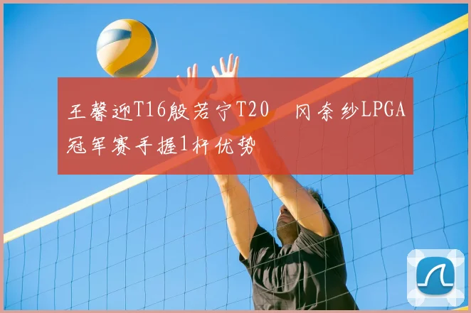 王馨迎T16殷若宁T20畑冈奈纱LPGA冠军赛手握1杆优势