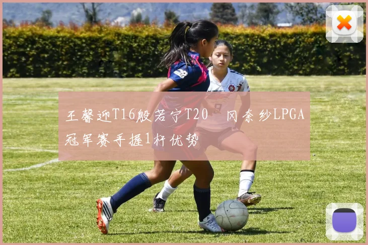 王馨迎T16殷若宁T20畑冈奈纱LPGA冠军赛手握1杆优势