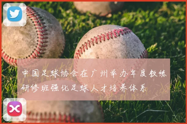 中国足球协会在广州举办年度教练研修班强化足球人才培养体系
