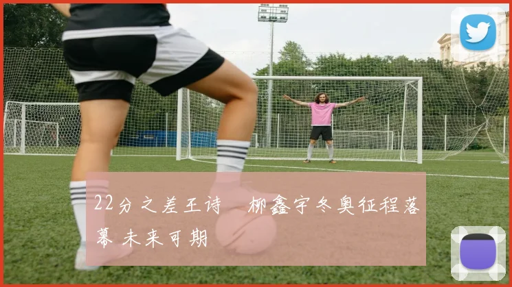 22分之差王诗玥柳鑫宇冬奥征程落幕 未来可期