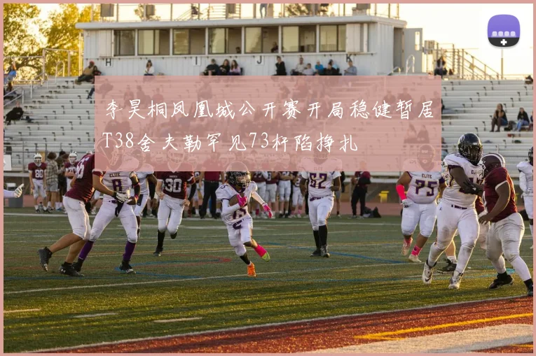 李昊桐凤凰城公开赛开局稳健暂居T38舍夫勒罕见73杆陷挣扎