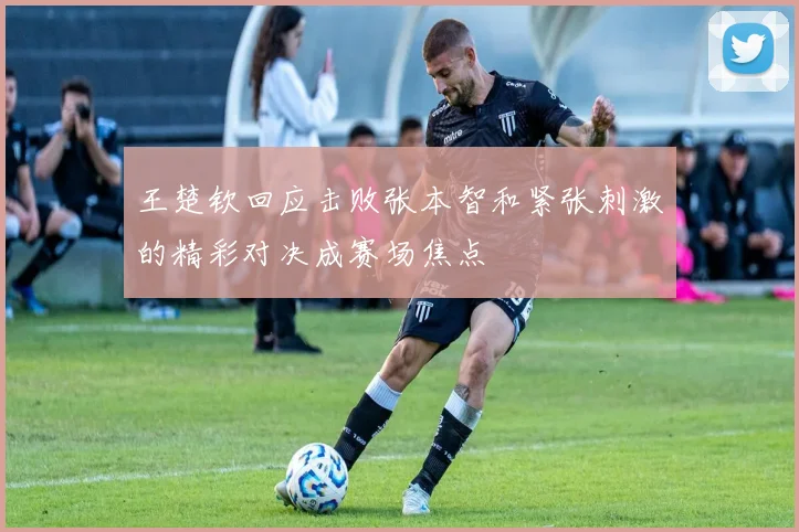 王楚钦回应击败张本智和紧张刺激的精彩对决成赛场焦点