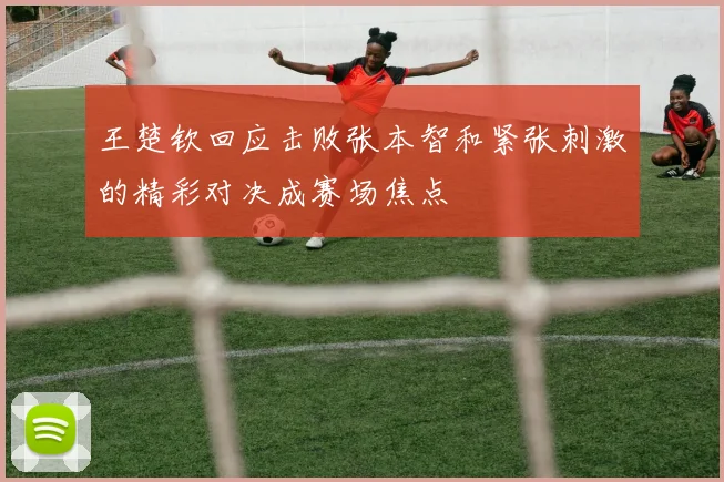 王楚钦回应击败张本智和紧张刺激的精彩对决成赛场焦点