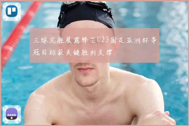 三球完胜展露锋芒U23国足亚洲杯争冠目标获关键胜利支撑